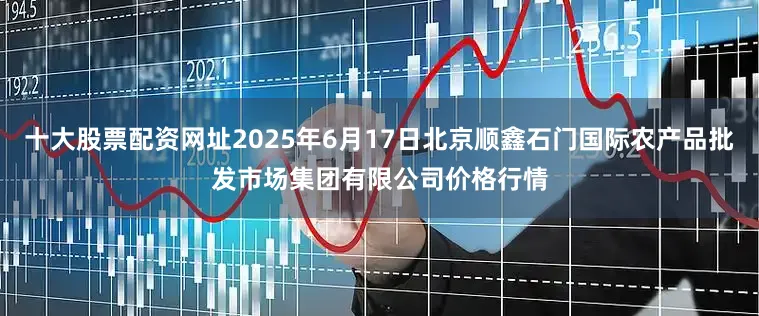 十大股票配资网址2025年6月17日北京顺鑫石门国际农产品批发市场集团有限公司价格行情