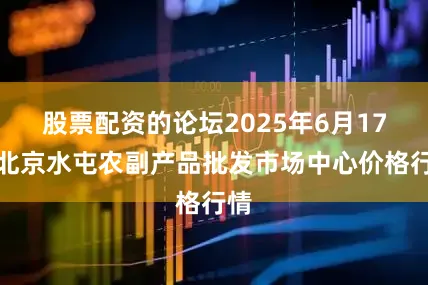股票配资的论坛2025年6月17日北京水屯农副产品批发市场中心价格行情