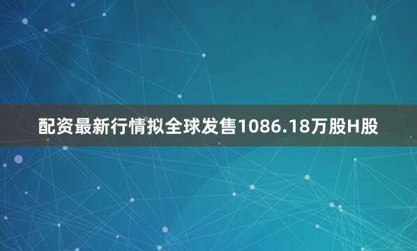 配资最新行情拟全球发售1086.18万股H股