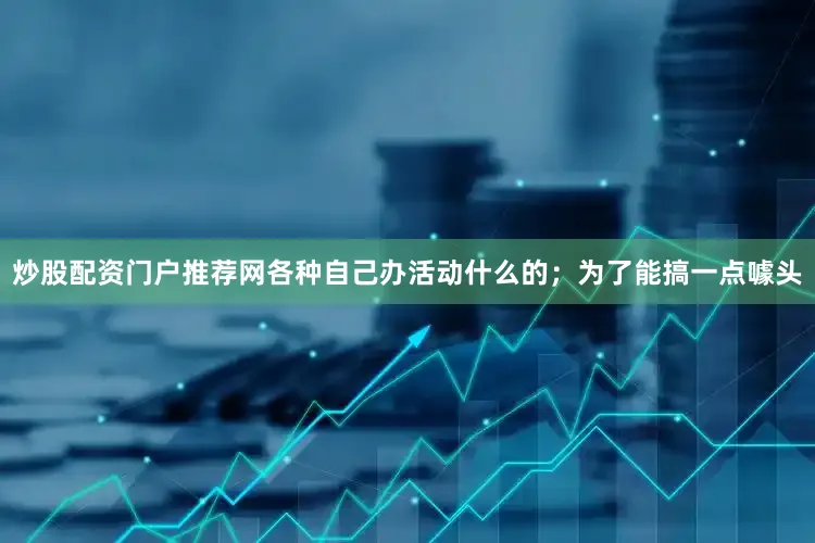 炒股配资门户推荐网各种自己办活动什么的；为了能搞一点噱头
