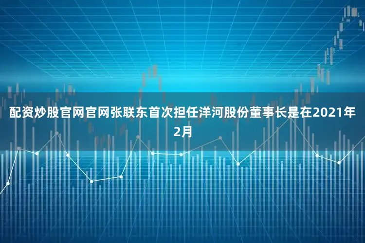 配资炒股官网官网张联东首次担任洋河股份董事长是在2021年2月