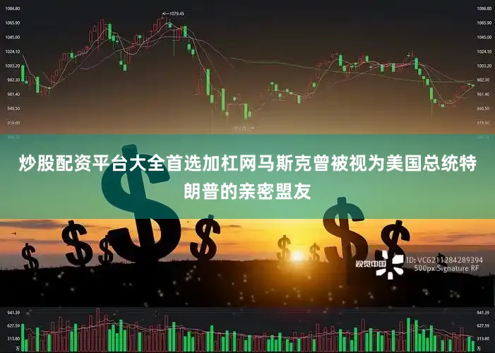 炒股配资平台大全首选加杠网马斯克曾被视为美国总统特朗普的亲密盟友
