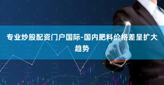 专业炒股配资门户国际-国内肥料价格差呈扩大趋势