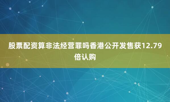 股票配资算非法经营罪吗香港公开发售获12.79倍认购
