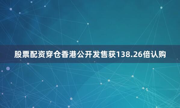 股票配资穿仓香港公开发售获138.26倍认购