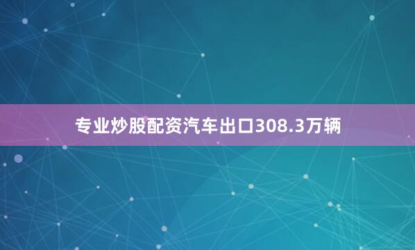 专业炒股配资汽车出口308.3万辆