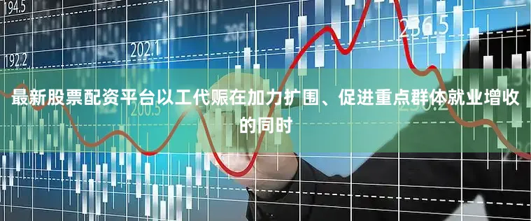 最新股票配资平台以工代赈在加力扩围、促进重点群体就业增收的同时