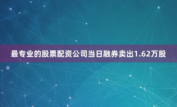最专业的股票配资公司当日融券卖出1.62万股