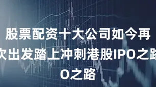 股票配资十大公司如今再次出发踏上冲刺港股IPO之路