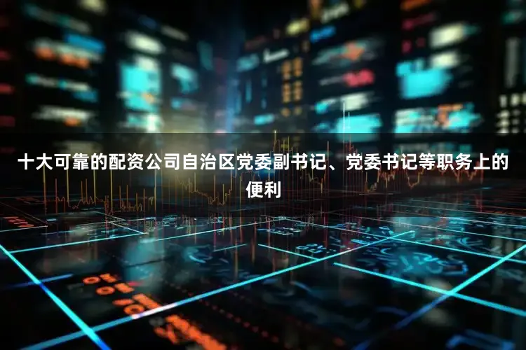 十大可靠的配资公司自治区党委副书记、党委书记等职务上的便利