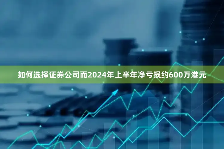 如何选择证券公司而2024年上半年净亏损约600万港元