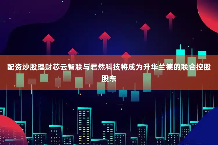 配资炒股理财芯云智联与君然科技将成为升华兰德的联合控股股东