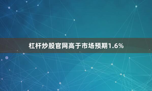 杠杆炒股官网高于市场预期1.6%