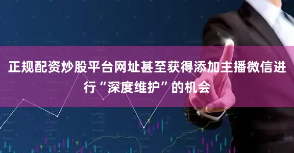 正规配资炒股平台网址甚至获得添加主播微信进行“深度维护”的机会